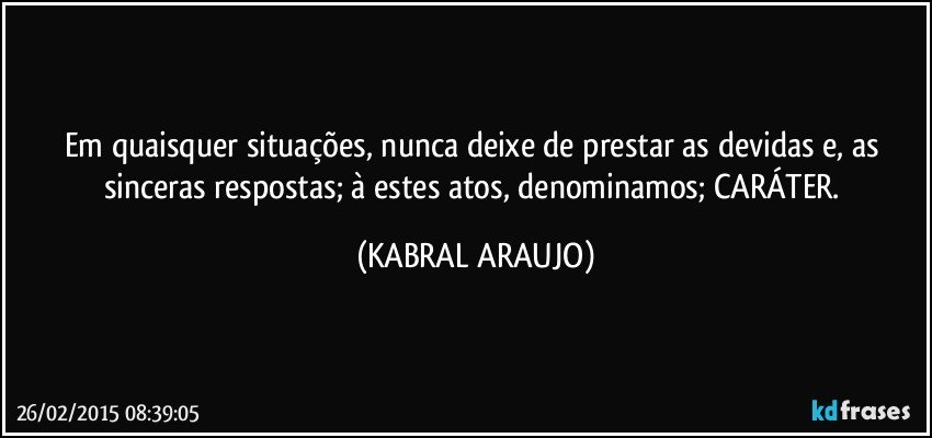 Em quaisquer situações, nunca deixe de prestar as devidas e, as sinceras respostas; à estes atos,  denominamos; CARÁTER. (KABRAL ARAUJO)