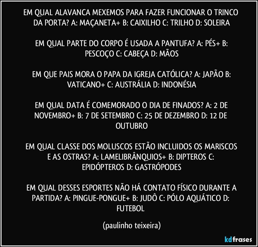 EM QUAL ALAVANCA MEXEMOS PARA FAZER FUNCIONAR O TRINCO DA PORTA?  A: MAÇANETA+  B: CAIXILHO  C: TRILHO  D: SOLEIRA

 EM QUAL PARTE DO CORPO É USADA A PANTUFA?  A: PÉS+  B: PESCOÇO  C: CABEÇA  D: MÃOS

 EM QUE PAIS MORA O PAPA DA IGREJA CATÓLICA?  A: JAPÃO  B: VATICANO+  C: AUSTRÁLIA  D: INDONÉSIA

 EM QUAL DATA É COMEMORADO O DIA DE FINADOS?  A: 2 DE NOVEMBRO+  B: 7 DE SETEMBRO  C: 25 DE DEZEMBRO  D: 12 DE OUTUBRO

 EM QUAL CLASSE DOS MOLUSCOS ESTÃO  INCLUIDOS OS MARISCOS E AS OSTRAS?  A: LAMELIBRÂNQUIOS+  B: DIPTEROS  C: EPIDÓPTEROS  D: GASTRÓPODES

 EM QUAL DESSES ESPORTES NÃO HÁ CONTATO FÍSICO DURANTE A PARTIDA?  A: PINGUE-PONGUE+  B: JUDÔ  C: PÓLO AQUÁTICO  D: FUTEBOL (paulinho teixeira)