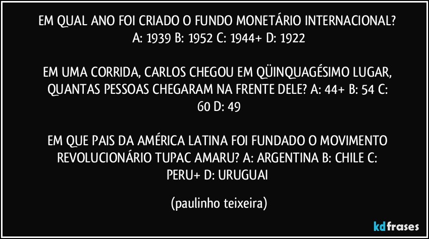 EM QUAL ANO FOI CRIADO O FUNDO MONETÁRIO INTERNACIONAL? A: 1939  B: 1952  C: 1944+  D: 1922

EM UMA CORRIDA, CARLOS CHEGOU EM QÜINQUAGÉSIMO LUGAR, QUANTAS PESSOAS CHEGARAM NA FRENTE DELE? A: 44+  B: 54  C: 60  D: 49

EM QUE PAIS DA AMÉRICA LATINA FOI FUNDADO O MOVIMENTO REVOLUCIONÁRIO TUPAC AMARU? A: ARGENTINA  B: CHILE  C: PERU+  D: URUGUAI (paulinho teixeira)