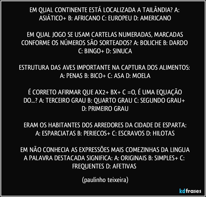 EM QUAL CONTINENTE ESTÁ LOCALIZADA A TAILÂNDIA?  A: ASIÁTICO+  B: AFRICANO  C: EUROPEU  D: AMERICANO

 EM QUAL JOGO SE USAM CARTELAS NUMERADAS,  MARCADAS CONFORME OS NÚMEROS SÃO SORTEADOS?  A: BOLICHE  B: DARDO  C: BINGO+  D: SINUCA

ESTRUTURA DAS AVES IMPORTANTE NA CAPTURA DOS ALIMENTOS:  A: PENAS  B: BICO+  C: ASA  D: MOELA

 É CORRETO AFIRMAR QUE  AX2+  BX+ C  =O, É UMA EQUAÇÃO DO...?  A: TERCEIRO GRAU  B: QUARTO GRAU  C: SEGUNDO GRAU+  D: PRIMEIRO GRAU

 ERAM OS HABITANTES DOS ARREDORES DA CIDADE DE ESPARTA:  A: ESPARCIATAS  B: PERIECOS+  C: ESCRAVOS  D: HILOTAS

 EM NÃO CONHECIA AS EXPRESSÕES MAIS COMEZINHAS DA LINGUA A PALAVRA DESTACADA SIGNIFICA:  A: ORIGINAIS  B: SIMPLES+  C: FREQUENTES  D: AFETIVAS (paulinho teixeira)