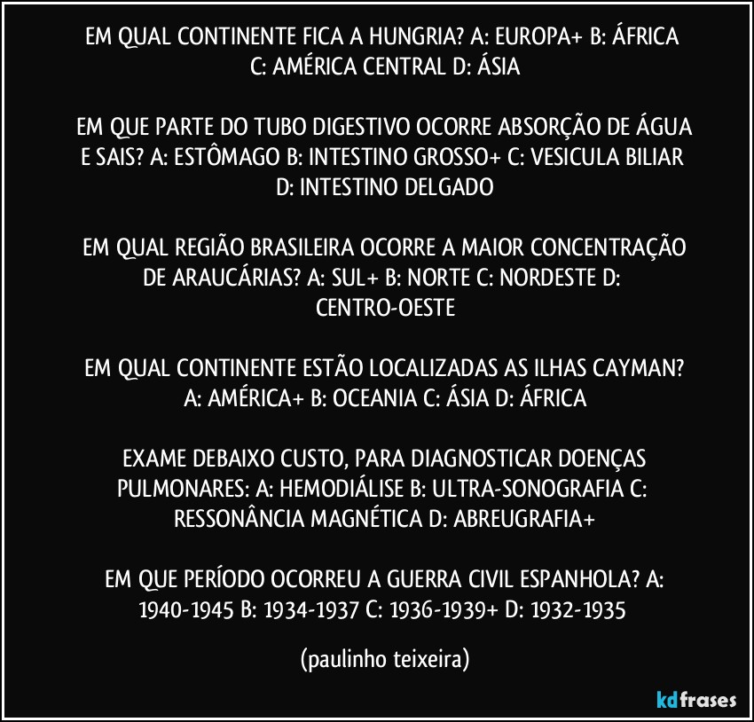 EM QUAL CONTINENTE FICA A HUNGRIA?  A: EUROPA+  B: ÁFRICA  C: AMÉRICA CENTRAL  D: ÁSIA

 EM QUE PARTE DO TUBO DIGESTIVO OCORRE ABSORÇÃO DE ÁGUA E SAIS?  A: ESTÔMAGO  B: INTESTINO GROSSO+  C: VESICULA BILIAR  D: INTESTINO DELGADO

 EM QUAL REGIÃO BRASILEIRA OCORRE A MAIOR CONCENTRAÇÃO DE ARAUCÁRIAS?  A: SUL+  B: NORTE  C: NORDESTE  D: CENTRO-OESTE

 EM QUAL CONTINENTE ESTÃO LOCALIZADAS AS ILHAS CAYMAN?  A: AMÉRICA+  B: OCEANIA  C: ÁSIA  D: ÁFRICA

 EXAME DEBAIXO CUSTO, PARA DIAGNOSTICAR DOENÇAS PULMONARES:  A: HEMODIÁLISE  B: ULTRA-SONOGRAFIA  C: RESSONÂNCIA MAGNÉTICA  D: ABREUGRAFIA+

 EM QUE PERÍODO OCORREU A GUERRA CIVIL ESPANHOLA?  A: 1940-1945  B: 1934-1937  C: 1936-1939+  D: 1932-1935 (paulinho teixeira)