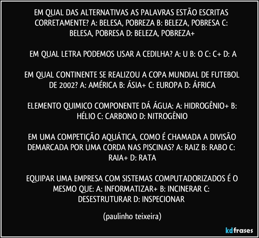 EM QUAL DAS ALTERNATIVAS AS PALAVRAS ESTÃO ESCRITAS CORRETAMENTE?  A: BELESA, POBREZA  B: BELEZA, POBRESA  C: BELESA, POBRESA  D: BELEZA, POBREZA+

 EM QUAL LETRA PODEMOS USAR A CEDILHA?  A: U  B: O  C: C+  D: A

 EM QUAL CONTINENTE SE REALIZOU A COPA MUNDIAL DE FUTEBOL DE 2002?  A: AMÉRICA  B: ÁSIA+  C: EUROPA  D: ÁFRICA

 ELEMENTO QUIMICO COMPONENTE DÁ ÁGUA:  A: HIDROGÊNIO+  B: HÉLIO  C: CARBONO  D: NITROGÊNIO

 EM UMA COMPETIÇÃO AQUÁTICA, COMO É CHAMADA A DIVISÃO DEMARCADA POR UMA CORDA NAS PISCINAS?  A: RAIZ  B: RABO  C: RAIA+  D: RATA

 EQUIPAR UMA EMPRESA COM SISTEMAS COMPUTADORIZADOS É O MESMO QUE:  A: INFORMATIZAR+  B: INCINERAR  C: DESESTRUTURAR  D: INSPECIONAR (paulinho teixeira)