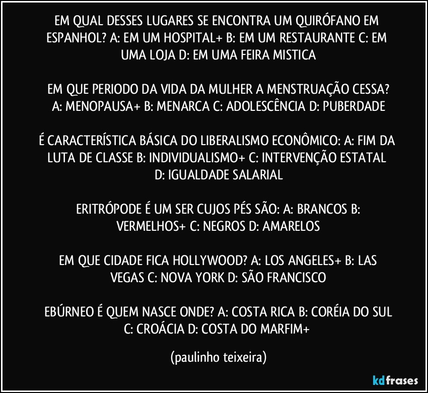 EM QUAL DESSES LUGARES SE ENCONTRA UM QUIRÓFANO EM ESPANHOL? A: EM UM HOSPITAL+  B: EM UM RESTAURANTE  C: EM UMA LOJA  D: EM UMA FEIRA MISTICA

 EM QUE PERIODO DA VIDA DA MULHER A MENSTRUAÇÃO CESSA? A: MENOPAUSA+  B: MENARCA  C: ADOLESCÊNCIA  D: PUBERDADE

É CARACTERÍSTICA BÁSICA DO LIBERALISMO ECONÔMICO: A: FIM DA LUTA DE CLASSE   B: INDIVIDUALISMO+   C: INTERVENÇÃO ESTATAL  D: IGUALDADE SALARIAL

 ERITRÓPODE É UM SER CUJOS PÉS SÃO: A: BRANCOS  B: VERMELHOS+  C: NEGROS  D: AMARELOS

 EM QUE CIDADE FICA HOLLYWOOD? A: LOS ANGELES+  B: LAS VEGAS  C: NOVA YORK  D: SÃO FRANCISCO

 EBÚRNEO É QUEM NASCE ONDE? A: COSTA RICA  B: CORÉIA DO SUL  C: CROÁCIA  D: COSTA DO MARFIM+ (paulinho teixeira)