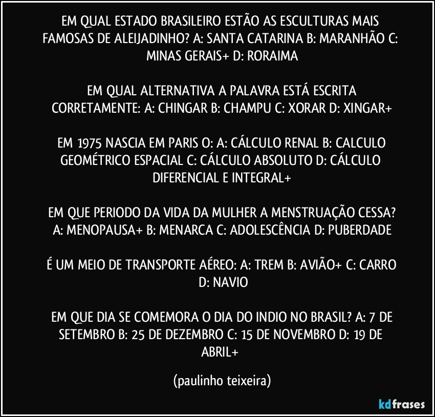 EM QUAL ESTADO BRASILEIRO ESTÃO AS ESCULTURAS MAIS FAMOSAS DE ALEIJADINHO? A: SANTA CATARINA  B: MARANHÃO  C: MINAS GERAIS+  D: RORAIMA

 EM QUAL ALTERNATIVA A PALAVRA ESTÁ ESCRITA CORRETAMENTE:  A: CHINGAR  B: CHAMPU  C: XORAR  D: XINGAR+

 EM 1975 NASCIA EM PARIS O:  A: CÁLCULO RENAL  B: CALCULO GEOMÉTRICO ESPACIAL  C: CÁLCULO ABSOLUTO  D: CÁLCULO DIFERENCIAL E INTEGRAL+

 EM QUE PERIODO DA VIDA DA MULHER A MENSTRUAÇÃO CESSA?  A: MENOPAUSA+  B: MENARCA  C: ADOLESCÊNCIA  D: PUBERDADE

 É UM MEIO DE TRANSPORTE AÉREO:  A: TREM  B: AVIÃO+  C: CARRO  D: NAVIO

 EM QUE DIA SE COMEMORA O DIA DO INDIO NO BRASIL?  A: 7 DE SETEMBRO  B: 25 DE DEZEMBRO  C: 15 DE NOVEMBRO  D: 19 DE ABRIL+ (paulinho teixeira)