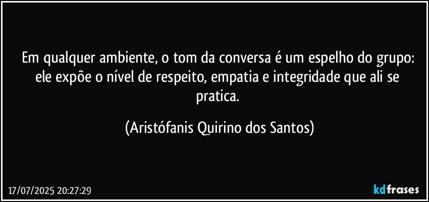 Em qualquer ambiente, o tom da conversa é um espelho do grupo: ele expõe o nível de respeito, empatia e integridade que ali se pratica. (Aristófanis Quirino dos Santos)