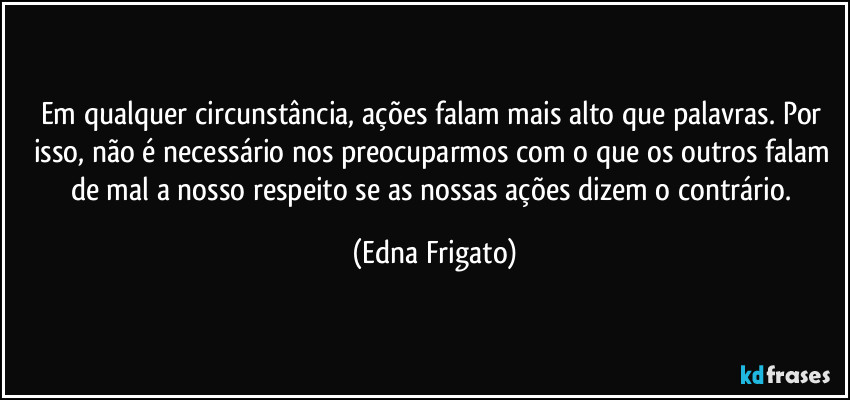 Em qualquer circunstância, ações falam mais alto que palavras. Por isso, não é necessário nos preocuparmos com o que os outros falam de mal a nosso respeito se as nossas ações dizem o contrário. (Edna Frigato)