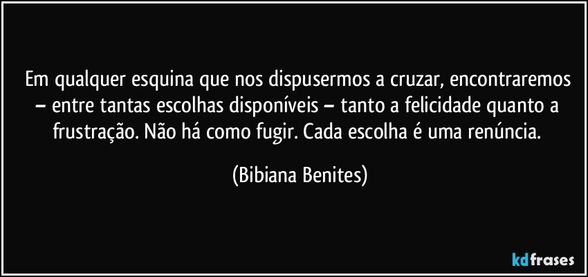 Em qualquer esquina que nos dispusermos a cruzar, encontraremos – entre tantas escolhas disponíveis – tanto a felicidade quanto a frustração. Não há como fugir. Cada escolha é uma renúncia. (Bibiana Benites)