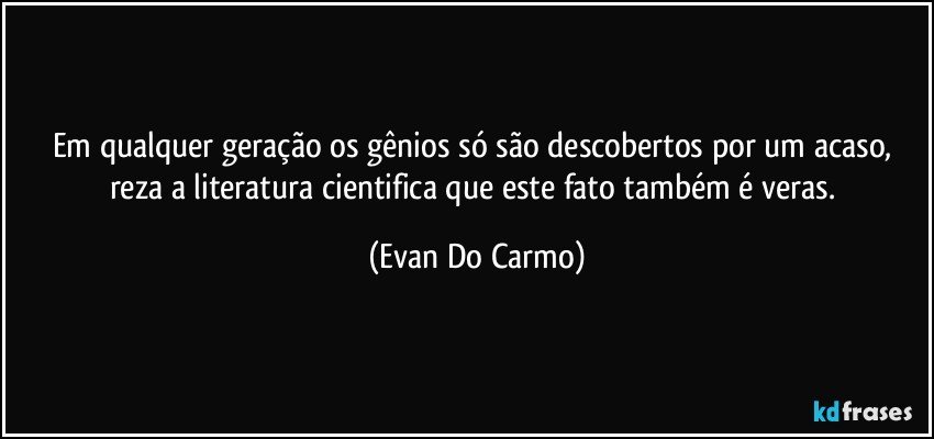 Em qualquer geração os gênios só são descobertos por um acaso, reza a literatura cientifica que este fato também é veras. (Evan Do Carmo)