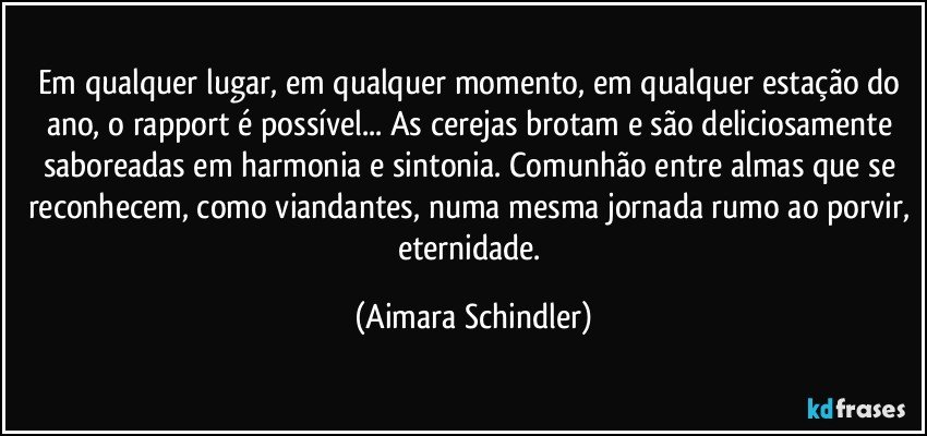 Em qualquer lugar, em qualquer momento, em qualquer estação do ano, o rapport é possível... As cerejas brotam e são deliciosamente saboreadas em harmonia e sintonia. Comunhão entre almas que se reconhecem, como viandantes, numa mesma jornada rumo ao porvir, eternidade. (Aimara Schindler)