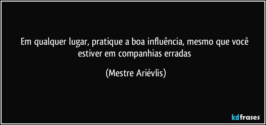 Em qualquer lugar, pratique a boa influência, mesmo que você estiver em companhias erradas (Mestre Ariévlis)