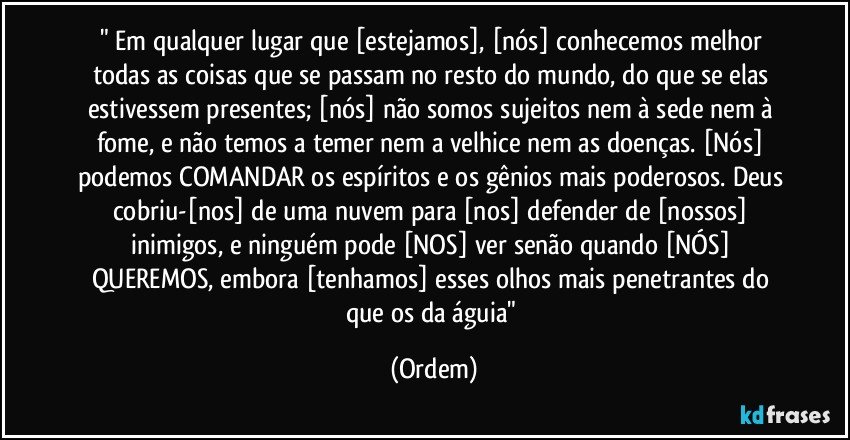 " Em qualquer lugar que [estejamos], [nós] conhecemos melhor todas as coisas que se passam no resto do mundo, do que se elas estivessem presentes; [nós] não somos sujeitos nem à sede nem à fome, e não temos a temer nem a velhice nem as doenças. [Nós] podemos COMANDAR os espíritos e os gênios mais poderosos. Deus cobriu-[nos] de uma nuvem para [nos] defender de [nossos] inimigos, e ninguém pode [NOS] ver senão quando [NÓS] QUEREMOS, embora [tenhamos] esses olhos mais penetrantes do que os da águia" (Ordem)