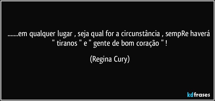 ...em qualquer lugar  , seja qual for a circunstância , sempRe haverá   " tiranos "   e   " gente de bom coração " ! (Regina Cury)