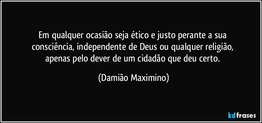 Em qualquer ocasião seja ético e justo perante a sua 
consciência, independente de Deus ou qualquer religião, 
apenas pelo dever de um cidadão que deu certo. (Damião Maximino)