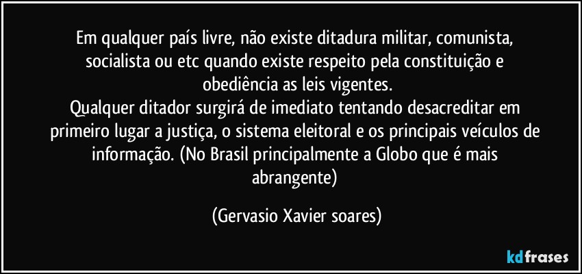 Em qualquer país livre, não existe ditadura militar, comunista, socialista ou etc quando existe respeito pela constituição e obediência as leis vigentes.
Qualquer ditador surgirá de imediato tentando desacreditar em primeiro lugar a justiça, o sistema eleitoral e os principais veículos de informação. (No Brasil principalmente a Globo que é mais abrangente) (Gervasio Xavier soares)