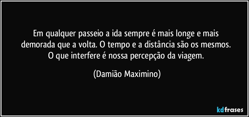 Em qualquer passeio a ida sempre é mais longe e mais 
demorada que a volta. O tempo e a distância são os mesmos. 
O que interfere é nossa percepção da viagem. (Damião Maximino)