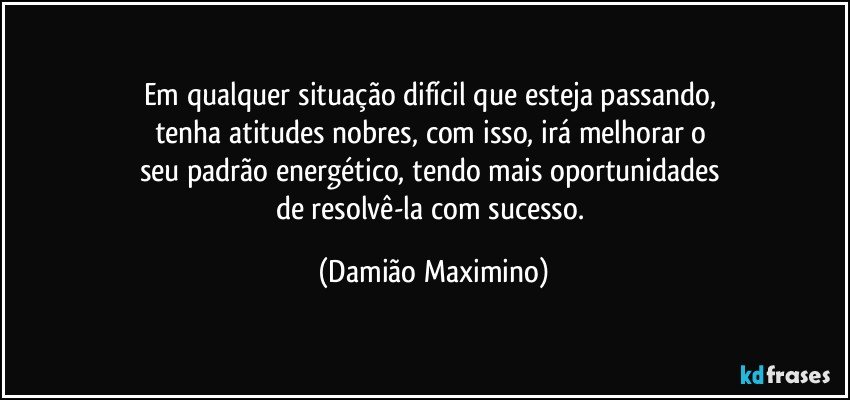 Em qualquer situação difícil que esteja passando, 
tenha atitudes nobres, com isso, irá melhorar o 
seu padrão energético, tendo mais oportunidades 
de resolvê-la com sucesso. (Damião Maximino)