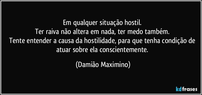 Em qualquer situação hostil. 
Ter raiva não altera em nada, ter medo também. 
Tente entender a causa da hostilidade, para que tenha condição de atuar sobre ela conscientemente. (Damião Maximino)