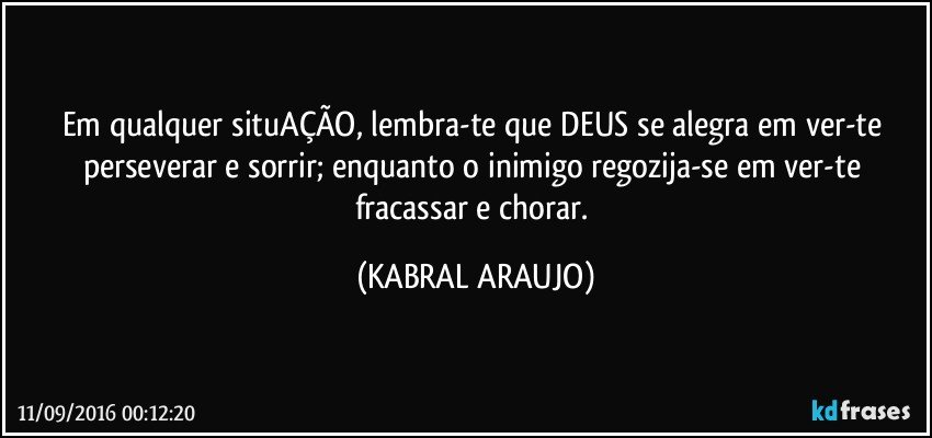 Em qualquer situAÇÃO, lembra-te que DEUS se alegra em ver-te perseverar e sorrir; enquanto o inimigo regozija-se em ver-te fracassar e chorar. (KABRAL ARAUJO)