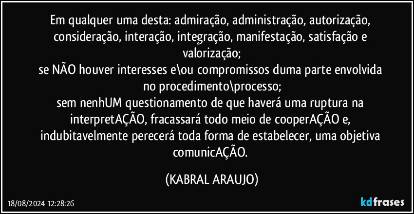 Em qualquer uma desta: admiração, administração, autorização, consideração, interação, integração, manifestação, satisfação e valorização;
se NÃO houver interesses e\ou compromissos duma parte envolvida no procedimento\processo;
sem nenhUM questionamento de que haverá uma ruptura na interpretAÇÃO, fracassará todo meio de cooperAÇÃO e, indubitavelmente perecerá toda forma de estabelecer, uma objetiva comunicAÇÃO. (KABRAL ARAUJO)