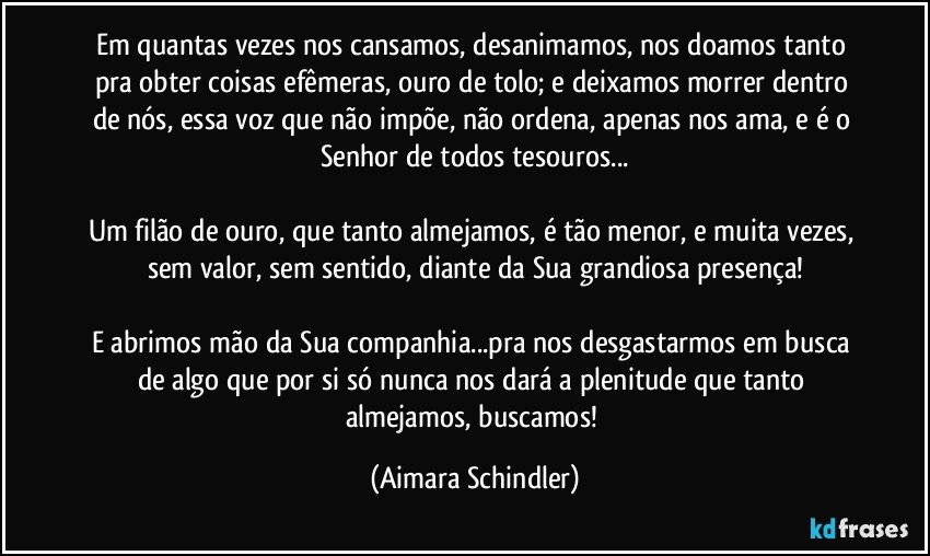 Em quantas vezes nos cansamos, desanimamos, nos doamos  tanto pra obter coisas efêmeras, ouro de tolo; e deixamos morrer dentro de nós, essa voz que não impõe, não ordena, apenas nos ama, e é o Senhor de todos tesouros...

Um filão de ouro, que tanto almejamos, é tão menor, e muita vezes, sem valor, sem sentido, diante da Sua grandiosa presença!

E abrimos mão da Sua companhia...pra nos desgastarmos em busca de algo que por si só nunca nos dará a plenitude que tanto almejamos, buscamos! (Aimara Schindler)