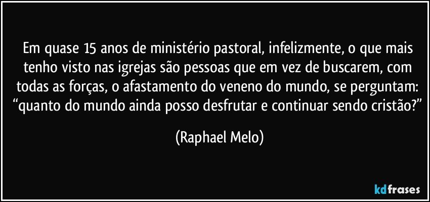Em quase 15 anos de ministério pastoral, infelizmente, o que mais tenho visto nas igrejas são pessoas que em vez de buscarem, com todas as forças, o afastamento do veneno do mundo, se perguntam: “quanto do mundo ainda posso desfrutar e continuar sendo cristão?” (Raphael Melo)