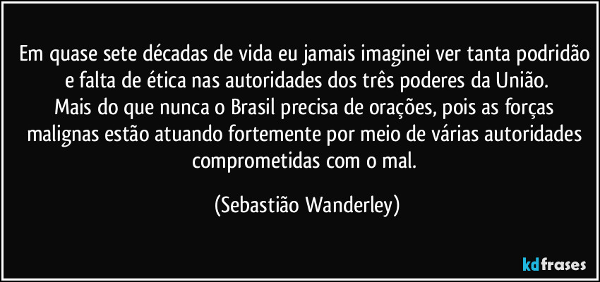 Em quase sete décadas de vida eu jamais imaginei ver tanta podridão e falta de ética nas autoridades dos três poderes da União.
Mais do que nunca o Brasil precisa de orações, pois as forças malignas estão atuando fortemente por meio de várias autoridades comprometidas com o mal. (Sebastião Wanderley)