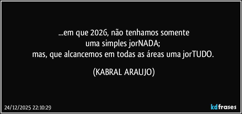 ...em que 2026, não tenhamos somente
uma simples jorNADA; 
mas, que alcancemos em todas as áreas uma jorTUDO. (KABRAL ARAUJO)