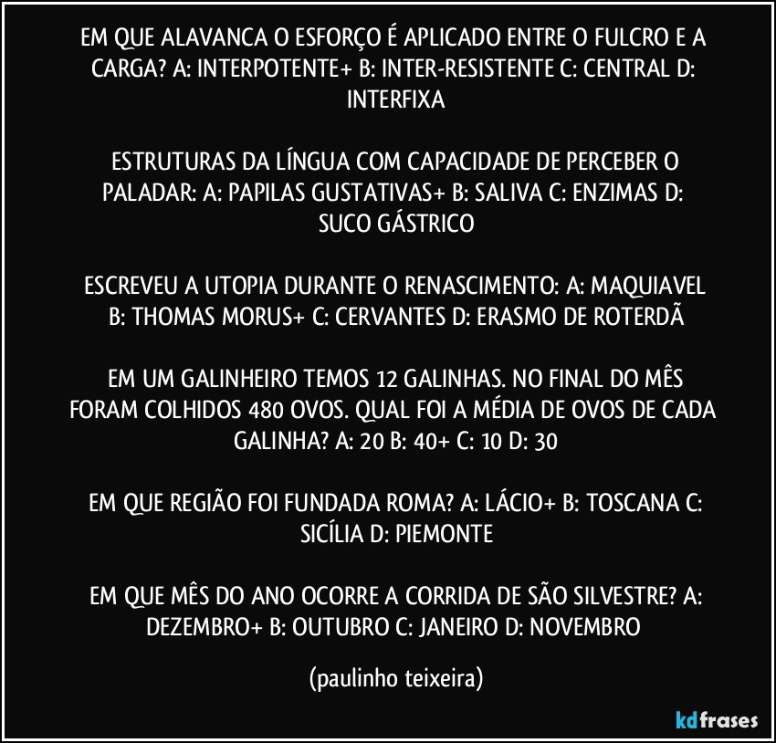 EM QUE ALAVANCA O ESFORÇO É APLICADO ENTRE O FULCRO E A CARGA?  A: INTERPOTENTE+ B: INTER-RESISTENTE  C: CENTRAL  D: INTERFIXA

 ESTRUTURAS DA LÍNGUA COM CAPACIDADE DE PERCEBER O PALADAR:  A: PAPILAS GUSTATIVAS+  B: SALIVA  C: ENZIMAS  D: SUCO GÁSTRICO

 ESCREVEU A UTOPIA DURANTE O RENASCIMENTO:  A: MAQUIAVEL  B: THOMAS MORUS+  C: CERVANTES  D: ERASMO DE ROTERDÃ

 EM UM GALINHEIRO TEMOS 12 GALINHAS. NO FINAL DO MÊS FORAM COLHIDOS 480 OVOS. QUAL FOI A MÉDIA DE OVOS DE CADA GALINHA?  A: 20  B: 40+  C: 10  D: 30

 EM QUE REGIÃO FOI FUNDADA ROMA?  A: LÁCIO+  B: TOSCANA  C: SICÍLIA  D: PIEMONTE

 EM QUE MÊS DO ANO OCORRE A CORRIDA DE SÃO SILVESTRE?  A: DEZEMBRO+  B: OUTUBRO  C: JANEIRO  D: NOVEMBRO (paulinho teixeira)