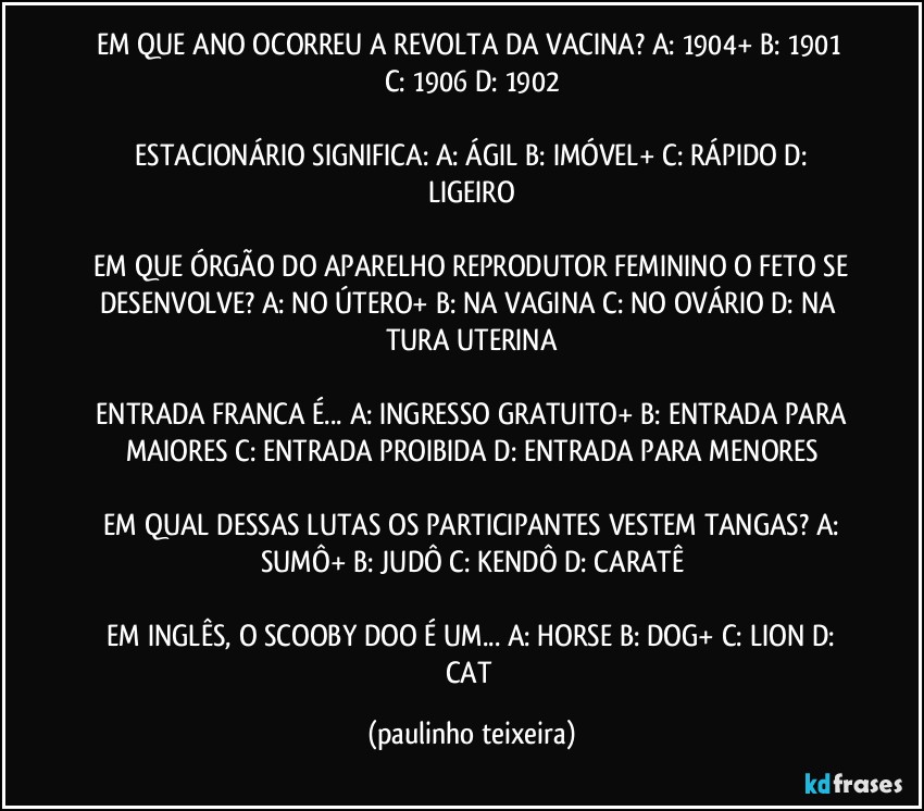 EM QUE ANO OCORREU A REVOLTA DA VACINA?  A: 1904+  B: 1901  C: 1906  D: 1902

 ESTACIONÁRIO SIGNIFICA:  A: ÁGIL  B: IMÓVEL+  C: RÁPIDO  D: LIGEIRO

 EM QUE ÓRGÃO DO APARELHO REPRODUTOR FEMININO O FETO SE DESENVOLVE?  A: NO ÚTERO+  B: NA VAGINA  C: NO OVÁRIO  D: NA TURA UTERINA

 ENTRADA FRANCA É... A: INGRESSO GRATUITO+  B: ENTRADA PARA MAIORES  C: ENTRADA PROIBIDA  D: ENTRADA PARA MENORES

 EM QUAL DESSAS LUTAS OS PARTICIPANTES VESTEM TANGAS?  A: SUMÔ+  B: JUDÔ  C: KENDÔ  D: CARATÊ

 EM INGLÊS, O SCOOBY DOO É UM... A: HORSE  B: DOG+  C: LION  D: CAT (paulinho teixeira)