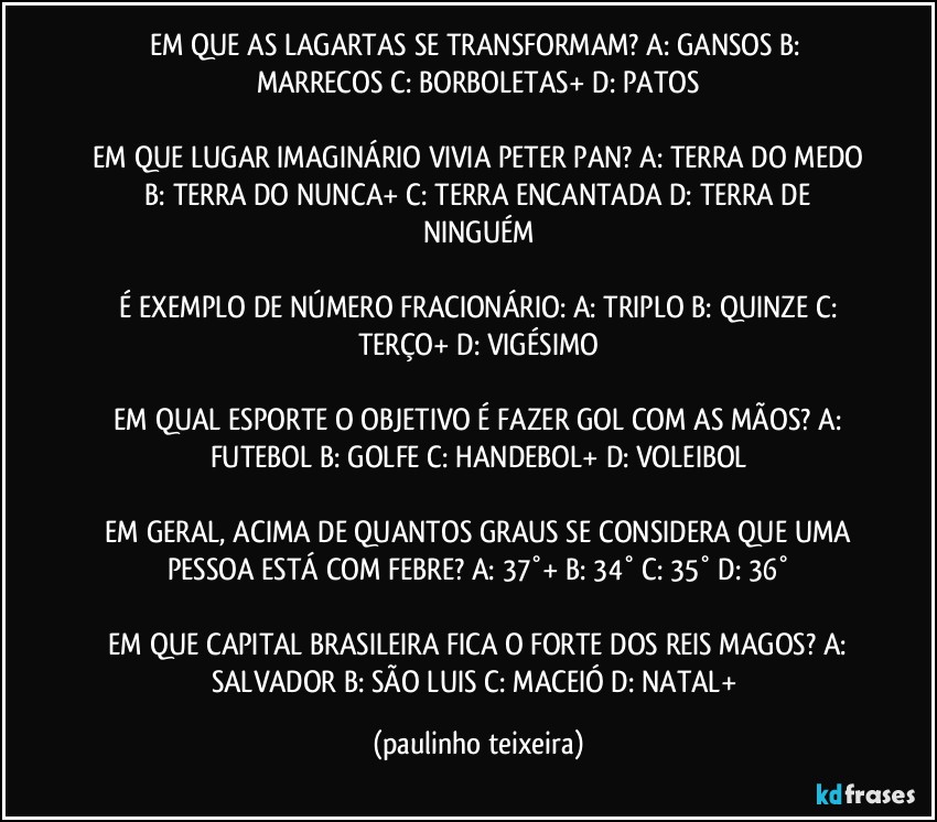 EM QUE AS LAGARTAS SE TRANSFORMAM?  A: GANSOS  B: MARRECOS  C: BORBOLETAS+  D: PATOS

 EM QUE LUGAR IMAGINÁRIO VIVIA PETER PAN?  A: TERRA DO MEDO  B: TERRA DO NUNCA+  C: TERRA ENCANTADA  D: TERRA DE NINGUÉM

 É EXEMPLO DE NÚMERO FRACIONÁRIO:  A: TRIPLO  B: QUINZE  C: TERÇO+  D: VIGÉSIMO

 EM QUAL ESPORTE O OBJETIVO É FAZER GOL COM AS MÃOS?  A: FUTEBOL  B: GOLFE  C: HANDEBOL+  D: VOLEIBOL

 EM GERAL, ACIMA DE QUANTOS GRAUS SE CONSIDERA QUE UMA PESSOA ESTÁ COM FEBRE?  A: 37°+  B: 34°  C: 35°  D: 36°

 EM QUE CAPITAL BRASILEIRA FICA O FORTE DOS REIS MAGOS?  A: SALVADOR  B: SÃO LUIS  C: MACEIÓ  D: NATAL+ (paulinho teixeira)