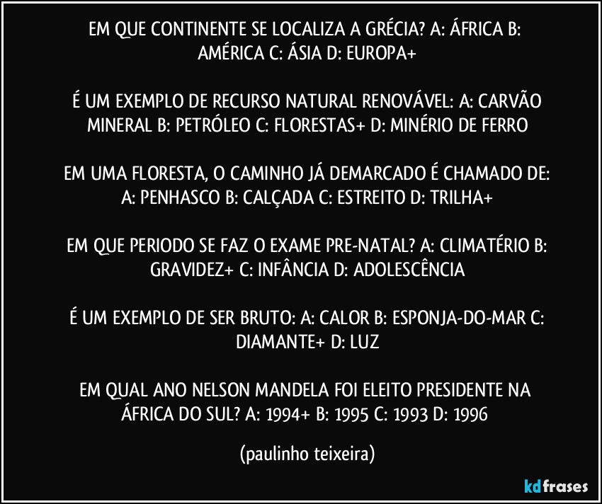 EM QUE CONTINENTE SE LOCALIZA A GRÉCIA?  A: ÁFRICA  B: AMÉRICA  C: ÁSIA  D: EUROPA+

 É UM EXEMPLO DE RECURSO NATURAL RENOVÁVEL:  A: CARVÃO MINERAL  B: PETRÓLEO  C: FLORESTAS+  D: MINÉRIO DE FERRO

 EM UMA FLORESTA,  O CAMINHO JÁ DEMARCADO É CHAMADO DE:  A: PENHASCO  B: CALÇADA  C: ESTREITO  D: TRILHA+

 EM QUE PERIODO SE FAZ O EXAME PRE-NATAL?  A: CLIMATÉRIO  B: GRAVIDEZ+  C: INFÂNCIA  D: ADOLESCÊNCIA

 É UM EXEMPLO DE SER BRUTO:  A: CALOR  B: ESPONJA-DO-MAR  C: DIAMANTE+  D: LUZ

EM QUAL ANO NELSON MANDELA FOI ELEITO PRESIDENTE NA ÁFRICA DO SUL?  A: 1994+  B: 1995  C: 1993  D: 1996 (paulinho teixeira)