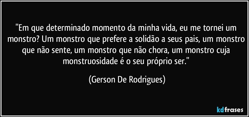 ''Em que determinado momento da minha vida, eu me tornei um monstro? Um monstro que prefere a solidão a seus pais, um monstro que não sente, um monstro que não chora, um monstro cuja monstruosidade é o seu próprio ser.'' (Gerson De Rodrigues)