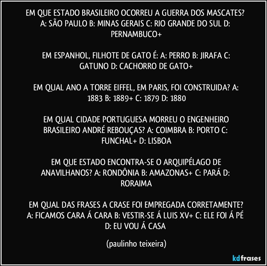 EM QUE ESTADO BRASILEIRO OCORREU A GUERRA DOS MASCATES?  A: SÃO PAULO  B: MINAS GERAIS   C: RIO GRANDE DO SUL  D: PERNAMBUCO+

 EM ESPANHOL, FILHOTE DE GATO É:  A: PERRO  B: JIRAFA  C: GATUNO  D: CACHORRO DE GATO+

 EM QUAL ANO A TORRE EIFFEL, EM PARIS, FOI CONSTRUIDA?  A: 1883  B: 1889+  C: 1879  D: 1880

 EM QUAL CIDADE PORTUGUESA MORREU O ENGENHEIRO BRASILEIRO ANDRÉ REBOUÇAS?  A: COIMBRA  B: PORTO  C: FUNCHAL+  D: LISBOA

 EM QUE ESTADO ENCONTRA-SE O ARQUIPÉLAGO DE ANAVILHANOS?  A: RONDÔNIA  B: AMAZONAS+  C: PARÁ  D: RORAIMA

 EM QUAL DAS FRASES A CRASE FOI EMPREGADA CORRETAMENTE?  A: FICAMOS CARA Á CARA  B: VESTIR-SE Á LUIS XV+  C: ELE FOI Á PÉ  D: EU VOU Á CASA (paulinho teixeira)