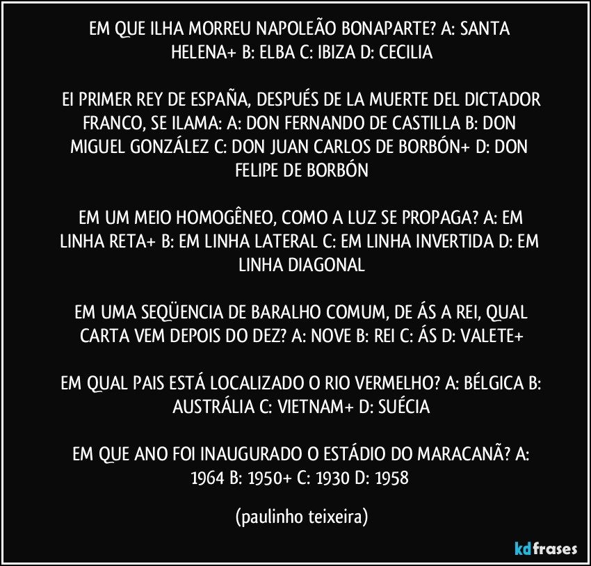 EM QUE ILHA MORREU NAPOLEÃO BONAPARTE?  A: SANTA HELENA+  B: ELBA  C: IBIZA  D: CECILIA

 EI PRIMER REY DE ESPAÑA, DESPUÉS DE LA MUERTE DEL DICTADOR FRANCO, SE ILAMA:  A: DON FERNANDO DE CASTILLA  B: DON MIGUEL GONZÁLEZ  C: DON JUAN CARLOS DE BORBÓN+  D: DON FELIPE DE BORBÓN

 EM UM MEIO HOMOGÊNEO, COMO A LUZ SE PROPAGA?  A: EM LINHA RETA+  B: EM LINHA LATERAL  C: EM LINHA INVERTIDA  D: EM LINHA DIAGONAL

 EM UMA SEQÜENCIA DE BARALHO COMUM, DE ÁS A REI, QUAL CARTA VEM DEPOIS DO DEZ?  A: NOVE  B: REI  C: ÁS  D: VALETE+

 EM QUAL PAIS ESTÁ LOCALIZADO O RIO VERMELHO?  A: BÉLGICA  B: AUSTRÁLIA  C: VIETNAM+  D: SUÉCIA

 EM QUE ANO FOI INAUGURADO O ESTÁDIO DO MARACANÃ?  A: 1964  B: 1950+  C: 1930  D: 1958 (paulinho teixeira)