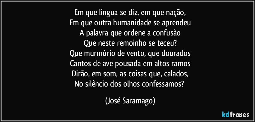 Em que língua se diz, em que nação,
Em que outra humanidade se aprendeu
A palavra que ordene a confusão
Que neste remoinho se teceu?
Que murmúrio de vento, que dourados
Cantos de ave pousada em altos ramos
Dirão, em som, as coisas que, calados,
No silêncio dos olhos confessamos? (José Saramago)