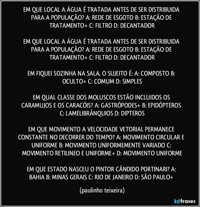 EM QUE LOCAL A ÁGUA É TRATADA ANTES DE SER DISTRIBUIDA PARA A POPULAÇÃO?  A: REDE DE ESGOTO  B: ESTAÇÃO DE TRATAMENTO+  C: FILTRO  D: DECANTADOR

EM QUE LOCAL A ÁGUA É  TRATADA ANTES DE SER DISTRIBUIDA PARA A POPULAÇÃO? A: REDE DE ESGOTO  B: ESTAÇÃO DE TRATAMENTO+  C: FILTRO  D: DECANTADOR

EM FIQUEI SOZINHA NA SALA, O SUJEITO É: A: COMPOSTO  B: OCULTO+  C: COMUM  D: SIMPLES

EM QUAL CLASSE DOS MOLUSCOS ESTÃO INCLUIDOS OS CARAMUJOS E OS CARACÓIS?  A: GASTRÓPODES+  B: EPIDÓPTEROS  C: LAMELIBRÂNQUIOS  D: DIPTEROS

EM QUE MOVIMENTO A VELOCIDADE VETORIAL PERMANECE CONSTANTE NO DECORRER DO TEMPO?  A: MOVIMENTO CIRCULAR E UNIFORME  B: MOVIMENTO UNIFORMEMENTE VARIADO  C: MOVIMENTO RETILINEO E UNIFORME+  D: MOVIMENTO UNIFORME

EM QUE ESTADO NASCEU O PINTOR CÂNDIDO PORTINARI?  A: BAHIA  B: MINAS GERAIS  C: RIO DE JANEIRO  D: SÃO PAULO+ (paulinho teixeira)