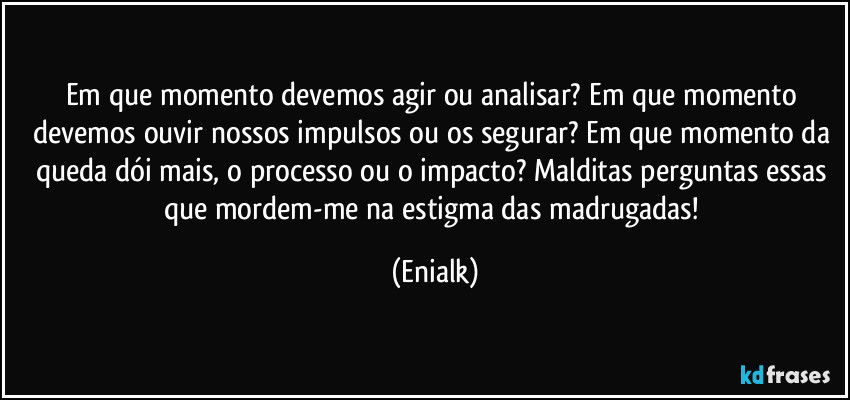 Em que momento devemos agir ou analisar? Em que momento devemos ouvir nossos impulsos ou os segurar? Em que momento da queda dói mais, o processo ou o impacto? Malditas perguntas essas que mordem-me na estigma das madrugadas! (Enialk)