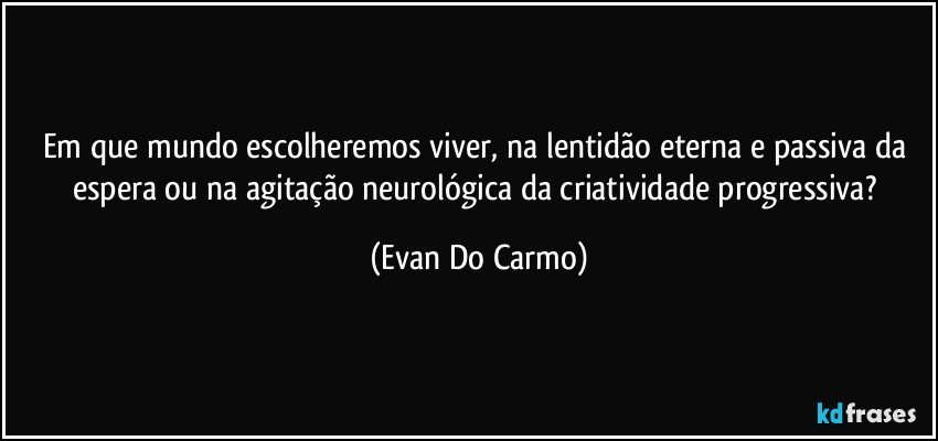 Em que mundo escolheremos viver, na lentidão eterna e passiva da espera ou na agitação neurológica da criatividade progressiva? (Evan Do Carmo)