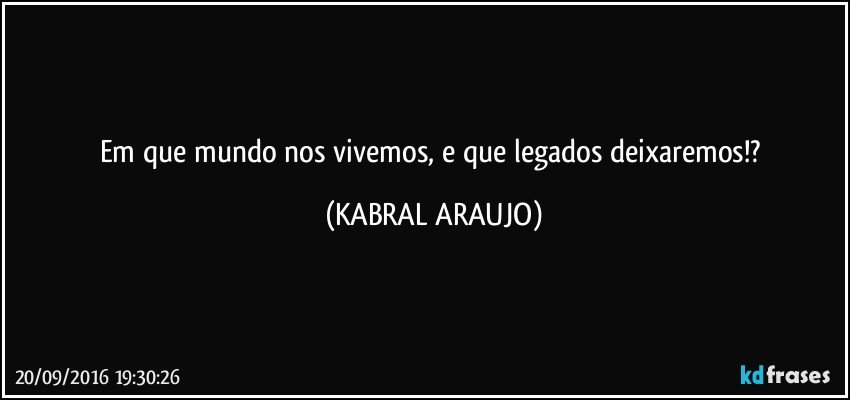 Em que mundo nos vivemos, e que legados deixaremos!? (KABRAL ARAUJO)