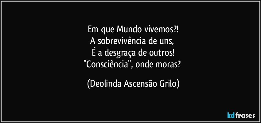 Em que Mundo vivemos?!
A sobrevivência de uns, 
É a desgraça de outros!
"Consciência", onde moras? (Deolinda Ascensão Grilo)