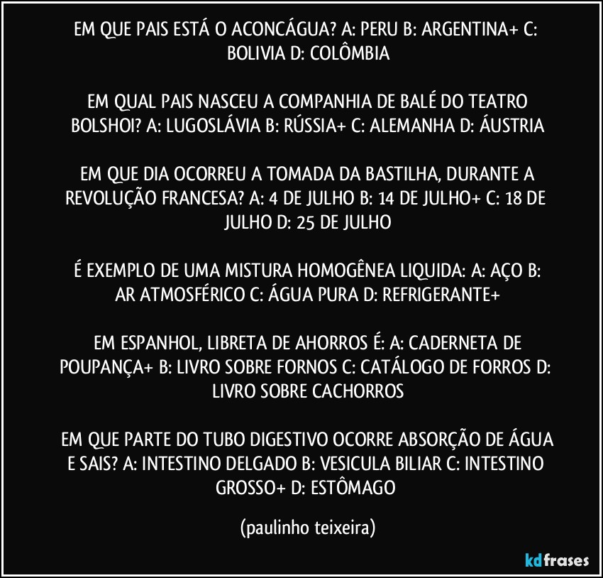 EM QUE PAIS ESTÁ O ACONCÁGUA?  A: PERU  B: ARGENTINA+  C: BOLIVIA  D: COLÔMBIA

 EM QUAL PAIS NASCEU A COMPANHIA DE BALÉ DO TEATRO BOLSHOI?  A: LUGOSLÁVIA  B: RÚSSIA+  C: ALEMANHA  D: ÁUSTRIA

 EM QUE DIA OCORREU A TOMADA DA BASTILHA, DURANTE A REVOLUÇÃO FRANCESA?  A: 4 DE JULHO  B: 14 DE JULHO+  C: 18 DE JULHO  D: 25 DE JULHO

 É EXEMPLO DE UMA MISTURA HOMOGÊNEA LIQUIDA:  A: AÇO  B: AR ATMOSFÉRICO  C: ÁGUA PURA  D: REFRIGERANTE+

 EM ESPANHOL, LIBRETA DE AHORROS É:  A: CADERNETA DE POUPANÇA+  B: LIVRO SOBRE FORNOS  C: CATÁLOGO DE FORROS  D: LIVRO SOBRE  CACHORROS

 EM QUE PARTE DO TUBO DIGESTIVO OCORRE ABSORÇÃO DE ÁGUA E SAIS?  A: INTESTINO DELGADO  B: VESICULA BILIAR  C: INTESTINO GROSSO+  D: ESTÔMAGO (paulinho teixeira)