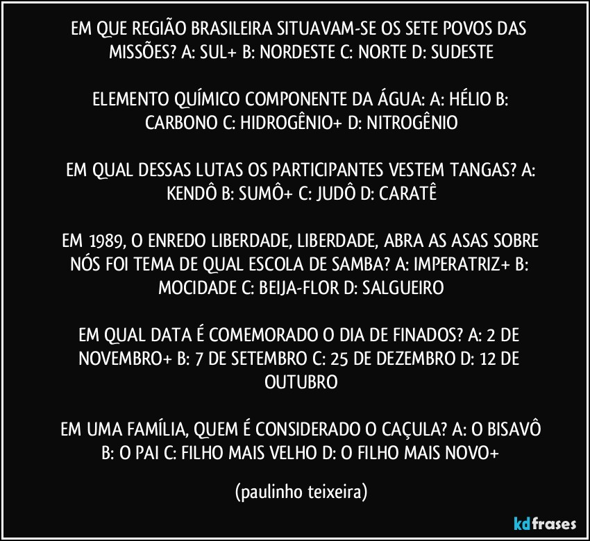 EM QUE REGIÃO BRASILEIRA SITUAVAM-SE OS SETE POVOS DAS MISSÕES?  A: SUL+  B: NORDESTE  C: NORTE  D: SUDESTE

 ELEMENTO QUÍMICO COMPONENTE DA ÁGUA:  A: HÉLIO  B: CARBONO  C: HIDROGÊNIO+  D: NITROGÊNIO

 EM QUAL DESSAS LUTAS OS PARTICIPANTES VESTEM TANGAS?  A: KENDÔ  B: SUMÔ+  C: JUDÔ  D: CARATÊ

 EM 1989, O ENREDO LIBERDADE, LIBERDADE, ABRA AS ASAS SOBRE NÓS FOI TEMA DE QUAL ESCOLA DE SAMBA?  A: IMPERATRIZ+  B: MOCIDADE  C: BEIJA-FLOR  D: SALGUEIRO

EM QUAL DATA É COMEMORADO O DIA DE FINADOS?  A: 2 DE NOVEMBRO+  B: 7 DE SETEMBRO  C: 25 DE DEZEMBRO  D: 12 DE OUTUBRO

 EM UMA FAMÍLIA, QUEM É CONSIDERADO O CAÇULA?  A: O BISAVÔ  B: O PAI C: FILHO MAIS VELHO  D: O FILHO MAIS NOVO+ (paulinho teixeira)