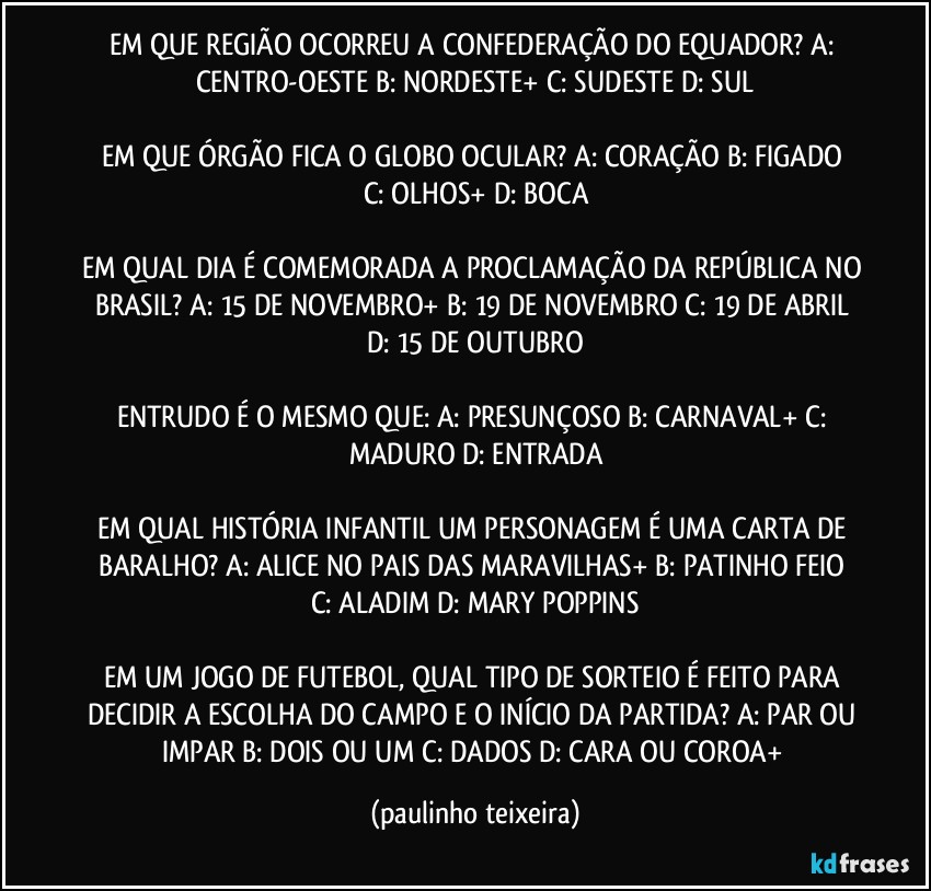 EM QUE REGIÃO OCORREU A CONFEDERAÇÃO DO EQUADOR? A: CENTRO-OESTE  B: NORDESTE+  C: SUDESTE  D: SUL

EM QUE ÓRGÃO FICA O GLOBO OCULAR? A: CORAÇÃO  B: FIGADO  C: OLHOS+  D: BOCA

EM QUAL DIA É COMEMORADA A PROCLAMAÇÃO DA REPÚBLICA NO BRASIL?  A: 15 DE NOVEMBRO+  B: 19 DE NOVEMBRO  C: 19 DE ABRIL  D: 15 DE OUTUBRO

ENTRUDO É O MESMO QUE: A: PRESUNÇOSO  B: CARNAVAL+  C: MADURO  D: ENTRADA

EM QUAL HISTÓRIA INFANTIL UM PERSONAGEM É UMA CARTA DE BARALHO? A: ALICE NO PAIS DAS MARAVILHAS+  B: PATINHO FEIO  C: ALADIM  D: MARY POPPINS

EM UM JOGO DE FUTEBOL, QUAL TIPO DE SORTEIO É FEITO PARA DECIDIR A ESCOLHA DO CAMPO E O INÍCIO DA PARTIDA? A: PAR OU IMPAR  B: DOIS OU UM  C: DADOS  D: CARA OU COROA+ (paulinho teixeira)