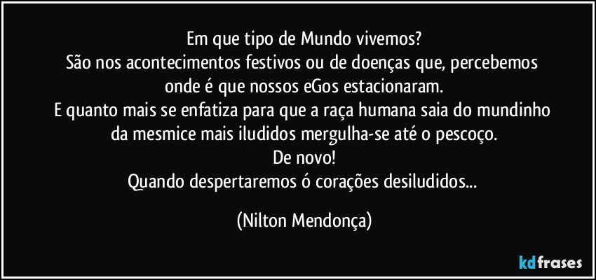 Em que tipo de Mundo vivemos?
São nos acontecimentos festivos ou de doenças que, percebemos onde é que nossos eGos estacionaram.
E quanto mais se enfatiza para que a raça humana saia do mundinho da mesmice mais iludidos mergulha-se até o pescoço.
De novo!
Quando despertaremos ó corações desiludidos... (Nilton Mendonça)