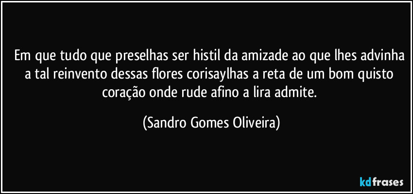 Em que tudo que preselhas ser histil da amizade ao que lhes advinha a tal reinvento dessas flores corisaylhas a reta de um bom quisto coração onde rude afino a lira admite. (Sandro Gomes Oliveira)