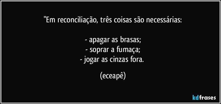 "Em reconciliação, três coisas são necessárias:

- apagar as brasas;
- soprar a fumaça;
- jogar as cinzas fora. (eceapê)