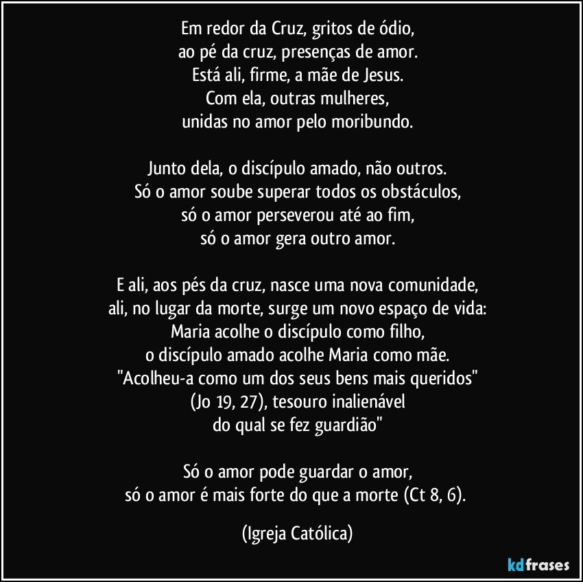 Em redor da Cruz, gritos de ódio,
ao pé da cruz, presenças de amor.
Está ali, firme, a mãe de Jesus.
Com ela, outras mulheres,
unidas no amor pelo moribundo.

Junto dela, o discípulo amado, não outros.
Só o amor soube superar todos os obstáculos,
só o amor perseverou até ao fim,
só o amor gera outro amor.

E ali, aos pés da cruz, nasce uma nova comunidade,
ali, no lugar da morte, surge um novo espaço de vida:
Maria acolhe o discípulo como filho,
o discípulo amado acolhe Maria como mãe.
"Acolheu-a como um dos seus bens mais queridos"
(Jo 19, 27), tesouro inalienável
do qual se fez guardião"

Só o amor pode guardar o amor,
só o amor é mais forte do que a morte (Ct 8, 6). (Igreja Católica)