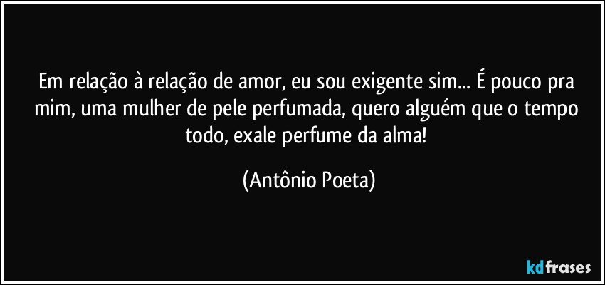 Em relação à relação de amor, eu sou exigente sim... É pouco pra mim, uma mulher de pele perfumada, quero alguém que o tempo todo, exale perfume da alma! (Antônio Poeta)