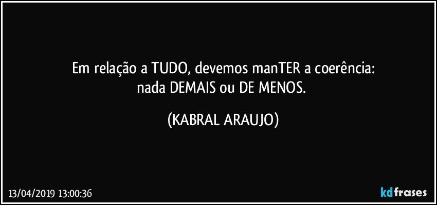 Em relação a TUDO, devemos manTER a coerência:
nada DEMAIS ou DE MENOS. (KABRAL ARAUJO)