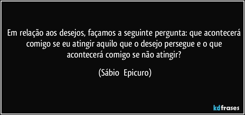 Em relação aos desejos, façamos a seguinte pergunta: que acontecerá comigo se eu atingir aquilo que o desejo persegue e o que acontecerá comigo se não atingir? (Sábio  Epicuro)